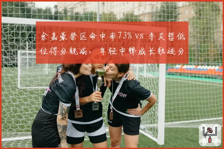 余嘉豪禁区命中率73% vs 李炎哲低位得分锐减,年轻中锋成长轨迹分化