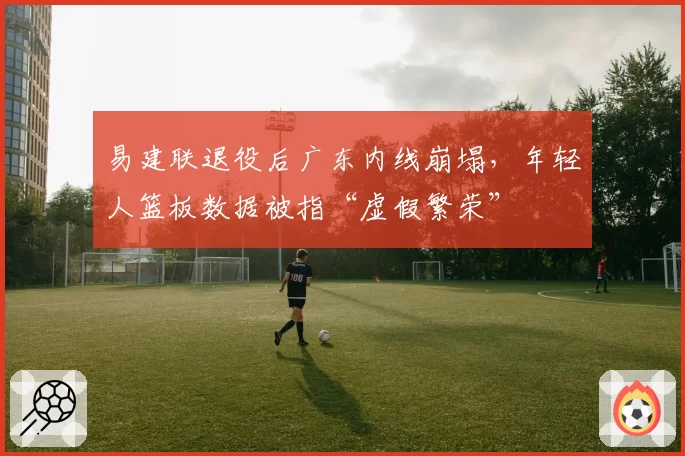 易建联退役后广东内线崩塌,年轻人篮板数据被指“虚假繁荣”