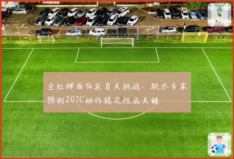 全红婵面临发育关挑战,跳水专家预测207C动作稳定性成关键
