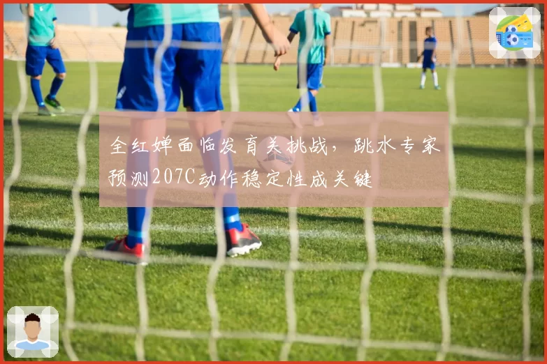 全红婵面临发育关挑战,跳水专家预测207C动作稳定性成关键