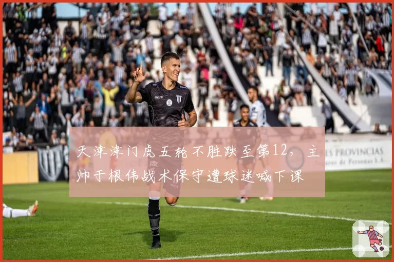 天津津门虎五轮不胜跌至第12,主帅于根伟战术保守遭球迷喊下课