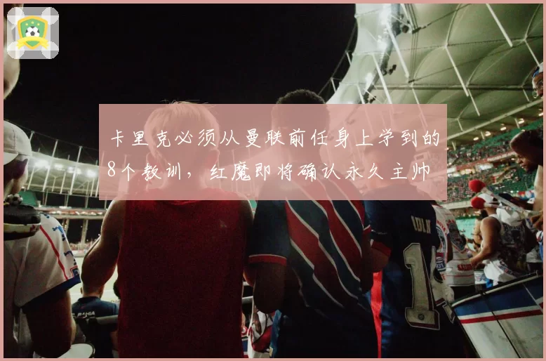 卡里克必须从曼联前任身上学到的8个教训,红魔即将确认永久主帅
